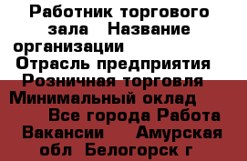 Работник торгового зала › Название организации ­ Team PRO 24 › Отрасль предприятия ­ Розничная торговля › Минимальный оклад ­ 25 000 - Все города Работа » Вакансии   . Амурская обл.,Белогорск г.